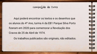 Conteúdo do livro
Aqui poderá encontrar os textos e os desenhos que
os alunos do 4º Ano, turma A da EB1 Parque Silva Porto
fizeram em 2020 para comemorar a Revolução dos
Cravos de 25 de Abril de 1974.
Os trabalhos publicados são originais, não editados.
 