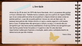 Antes do dia 25 de abril de 1974 não havia liberdade, isto é, as pessoas não podiam
criticar o Estado novo. Também havia a censura, que era a polícia do regime (PIDE)
que via as coisas públicas antes de se publicar e depois diziam se essas coisas se
podiam publicar, o que não se podia publicar riscava-se com um lápis azul. As
pessoas mais pobres não tinham direito a ir para o ensino superior e até mesmo
para o liceu. O salazarismo não apreciava a cultura, ou seja, ir à escola não era
obrigatório por isso havia muitos analfabetos. O serviço militar era obrigatório por
isso muitos jovens foram forçados a ir á guerra e isso foi uma das mais
importantes razões para fazerem a revolução, assim como o estabelecimento da
democracia em que nós vivemos.
Vasco Silva
Liberdade
 