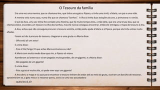 O Tesouro da família
Era uma vez uma menina, que se chamava Ana, que tinha uma gata a Pipoca, e tinha uma irmã, a Maria, um pai e uma mãe.
A menina vivia numa casa, numa ilha que se chamava “Sonhos”. A ilha só tinha duas estações do ano, a primavera e o verão.
O avô da Ana, uma vez tinha-lhe contado uma história, que há muito tempo atrás, a mãe dele, que era uma bruxa boa, que se
chamava Alice, escondeu um tesouro na ilha dos Sonhos, mas ele nunca conseguiu encontrar, então ele entregou o mapa do tesouro à Ana.
A Ana, achou que não conseguia procurar o tesouro sozinha, então pediu ajuda à Maria e à Pipoca, porque ela tinha unhas muito
afiadas.
Foram as três à procura do tesouro, chegaram a uma gruta e a Maria disse:
- Olha está ali um aviso!
E a Ana disse:
- Pois é! De Perigo! O que achas Maria entramos ou não?
A Maria com muito medo disse que sim, a Pipoca só miava.
Acenderam as lanternas e viram pegadas muito grandes, de um gigante, e a Maria disse:
- São pegadas de um gigante!
E a Ana disse:
- Pois a gruta é muito alta, só pode viver aqui um gigante!
A Ana abriu o mapa e viu que para encontrar o tesouro tinham de andar até ao meio da gruta, ouviram um barulho de ressonar,
aproximaram-se, a gata miou e o ressonar parou, ouviu-se uma voz assustadora:
- QUEM ESTÁ AÍ?
 