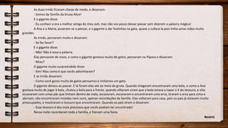 As duas irmãs ficaram cheias de medo, e disseram:
- Somos da família da bruxa Alice!
E o gigante disse:
- Eu conheci-a era a melhor amiga do meu avô, mas não vos posso deixar passar sem dizerem a palavra mágica!
A Ana e a Maria, puseram-se a pensar, e o gigante a dar festinhas na gata, quase a sufocá-la pois tinha umas mãos muito
grandes.
As irmãs, pensaram muito e disseram:
- Se faz favor?
E o gigante disse:
- Não! Não é essa a palavra.
Elas pensaram de novo, e como o gigante gostava muito de gatos, pensaram na Pipoca e disseram:
- Miau?
O gigante muito surpreendido disse:
- Sim! Mas como é que vocês adivinharam?
E as irmãs disseram:
- Como você gosta muito de gatos pensamos e imitamos um gato.
O gigante deixou-as passar. E lá foram elas até ao meio da gruta. Quando chegaram encontraram uma bola, e como a Ana
gostava muito de jogar à bola, chutou a bola para a frente, quando olharam viram que a bola estava a tapar o X do tesouro, e elas
escavaram com umas pás que tinham dentro da mala, escavaram, escavaram e encontraram uma arca, tiraram a arca para cima e
abriram, não encontraram moedas nem ouro, apenas recordações da família. Elas voltaram para casa, pois os pais já estavam muito
preocupados, e mostraram o tesouro que encontraram. Quando os pais viram o disseram:
- Esse tesouro é dos mais preciosos que vocês podiam ter encontrado!
Nessa noite recordaram toda a família, e fizeram uma festa.
Beatriz
 