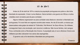 25 de abril
Antes do 25 de abril de 1974 a maioria da população portuguesa era pobre e não tinha
liberdade de expressão. Viviam numa ditadura. Havia também uma guerra em África e muitos
cidadãos eram enviados para lá para combater.
Alguns militares organizaram-se para combater esta ditadura e devolver a liberdade aos
portugueses. Foi tudo feito em segredo durante sete meses. No dia 25 de abril, a música que
desencadeou este golpe de estado foi "Grândola, Vila Morena" de Zeca Afonso. Os militares
conseguiram fazer uma revolução, sem recorrer à violência. Não houve feridos, nem sangue.
Ficou conhecida como a Revolução dos Cravos. A população saiu à rua e ofereceu Cravos aos
militares que eles colocaram nos canos das espingardas.
O governo caiu e foi devolvida a liberdade aos portugueses.
Frederico
 