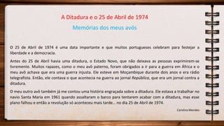 A Ditadura e o 25 de Abril de 1974
Memórias dos meus avós
O 25 de Abril de 1974 é uma data importante e que muitos portugueses celebram para festejar a
liberdade e a democracia.
Antes do 25 de Abril havia uma ditadura, o Estado Novo, que não deixava as pessoas exprimirem-se
livremente. Muitos rapazes, como o meu avô paterno, foram obrigados a ir para a guerra em África e o
meu avô achava que era uma guerra injusta. Ele esteve em Moçambique durante dois anos e era rádio
telegrafista. Então, ele contava o que acontecia na guerra ao jornal República, que era um jornal contra a
ditadura.
O meu outro avô também já me contou uma história engraçada sobre a ditadura. Ele estava a trabalhar no
navio Santa Maria em 1961 quando assaltaram o barco para tentarem acabar com a ditadura, mas esse
plano falhou e então a revolução só aconteceu mais tarde… no dia 25 de Abril de 1974.
Carolina Mendes
 