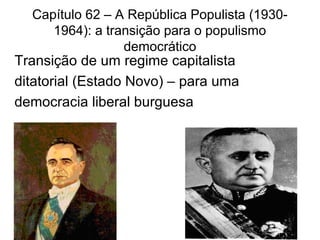 Capítulo 62 – A República Populista (1930-
1964): a transição para o populismo
democrático
Transição de um regime capitalista
ditatorial (Estado Novo) – para uma
democracia liberal burguesa
 