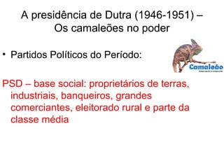 A presidência de Dutra (1946-1951) –
Os camaleões no poder
• Partidos Políticos do Período:
PSD – base social: proprietários de terras,
industriais, banqueiros, grandes
comerciantes, eleitorado rural e parte da
classe média
 