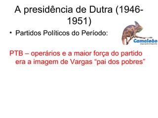 A presidência de Dutra (1946-
1951)
• Partidos Políticos do Período:
PTB – operários e a maior força do partido
era a imagem de Vargas “pai dos pobres”
 
