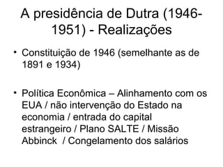 A presidência de Dutra (1946-
1951) - Realizações
• Constituição de 1946 (semelhante as de
1891 e 1934)
• Política Econômica – Alinhamento com os
EUA / não intervenção do Estado na
economia / entrada do capital
estrangeiro / Plano SALTE / Missão
Abbinck / Congelamento dos salários
 