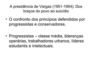 A presidência de Vargas (1951-1954): Dos
braços do povo ao suicídio
• O confronto dos princípios defendidos por
progressistas e conservadores.
• Progressistas – classe média, lideranças
operárias, trabalhadores urbanos, líderes
estudantis e intelectuais.
 