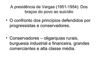 A presidência de Vargas (1951-1954): Dos
braços do povo ao suicídio
• O confronto dos princípios defendidos por
progressistas e conservadores.
• Conservadores – oligarquias rurais,
burguesia industrial e financeira, grandes
comerciantes e alta classe média.
 