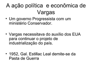 A ação política e econômica de
Vargas
• Um governo Progressista com um
ministério Conservador.
• Vargas necessitava do auxílio dos EUA
para continuar o projeto de
industrialização do país.
• 1952, Gal. Estillac Leal demite-se da
Pasta de Guerra
 