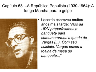 Capítulo 63 – A República Populista (1930-1964): A
longa Marcha para o golpe
• Lacerda escreveu muitos
anos mais tarde: “Nos da
UDN preparávamos o
banquete para
comemorarmos a queda de
Vargas (...). Com seu
suicídio, Vargas puxou a
toalha da mesa do
banquete...”
 