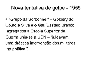 Nova tentativa de golpe - 1955
• “Grupo da Sorbonne “ – Golbery do
Couto e Silva e o Gal. Castelo Branco,
agregados à Escola Superior de
Guerra uniu-se a UDN – “julgavam
uma drástica intervenção dos militares
na política.”
 