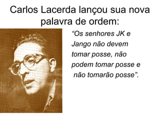 Carlos Lacerda lançou sua nova
palavra de ordem:
“Os senhores JK e
Jango não devem
tomar posse, não
podem tomar posse e
não tomarão posse”.
 