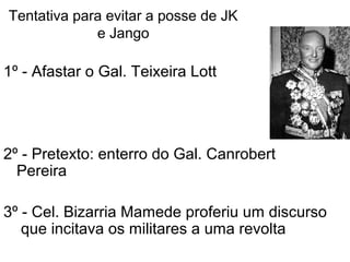 Tentativa para evitar a posse de JK
e Jango
1º - Afastar o Gal. Teixeira Lott
2º - Pretexto: enterro do Gal. Canrobert
Pereira
3º - Cel. Bizarria Mamede proferiu um discurso
que incitava os militares a uma revolta
 