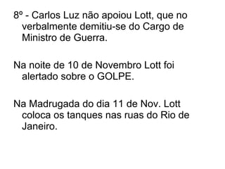 8º - Carlos Luz não apoiou Lott, que no
verbalmente demitiu-se do Cargo de
Ministro de Guerra.
Na noite de 10 de Novembro Lott foi
alertado sobre o GOLPE.
Na Madrugada do dia 11 de Nov. Lott
coloca os tanques nas ruas do Rio de
Janeiro.
 