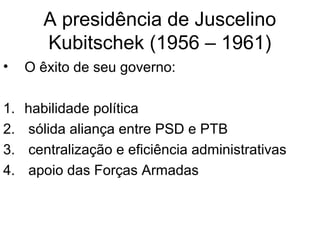 A presidência de Juscelino
Kubitschek (1956 – 1961)
• O êxito de seu governo:
1. habilidade política
2. sólida aliança entre PSD e PTB
3. centralização e eficiência administrativas
4. apoio das Forças Armadas
 
