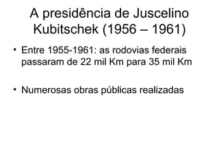 A presidência de Juscelino
Kubitschek (1956 – 1961)
• Entre 1955-1961: as rodovias federais
passaram de 22 mil Km para 35 mil Km
• Numerosas obras públicas realizadas
 