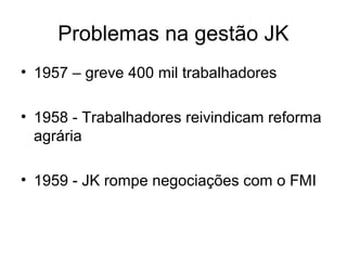 Problemas na gestão JK
• 1957 – greve 400 mil trabalhadores
• 1958 - Trabalhadores reivindicam reforma
agrária
• 1959 - JK rompe negociações com o FMI
 