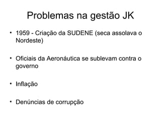 Problemas na gestão JK
• 1959 - Criação da SUDENE (seca assolava o
Nordeste)
• Oficiais da Aeronáutica se sublevam contra o
governo
• Inflação
• Denúncias de corrupção
 