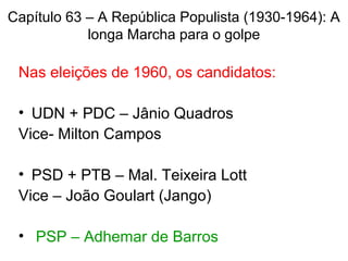 Capítulo 63 – A República Populista (1930-1964): A
longa Marcha para o golpe
Nas eleições de 1960, os candidatos:
• UDN + PDC – Jânio Quadros
Vice- Milton Campos
• PSD + PTB – Mal. Teixeira Lott
Vice – João Goulart (Jango)
• PSP – Adhemar de Barros
 