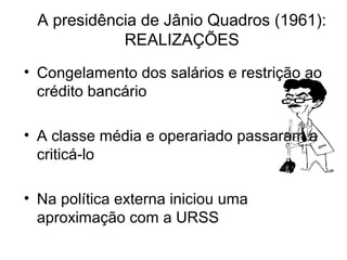 A presidência de Jânio Quadros (1961):
REALIZAÇÕES
• Congelamento dos salários e restrição ao
crédito bancário
• A classe média e operariado passaram a
criticá-lo
• Na política externa iniciou uma
aproximação com a URSS
 