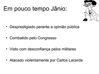 Em pouco tempo Jânio:
• Desprestigiado perante a opinião pública
• Combatido pelo Congresso
• Visto com desconfiança pelos militares
• Atacado violentamente por Carlos Lacerda
 