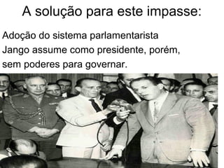 A solução para este impasse:
Adoção do sistema parlamentarista
Jango assume como presidente, porém,
sem poderes para governar.
 