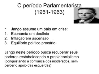 O período Parlamentarista
(1961-1963)
• Jango assume um país em crise:
1. Economia em declínio
2. Inflação em ascensão
3. Equilíbrio político precário
Jango neste período busca recuperar seus
poderes restabelecendo o presidencialismo
(conquistando a confiança dos moderados, sem
perder o apoio das esquerdas)
 