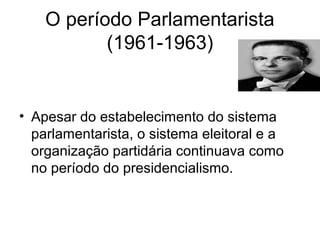 O período Parlamentarista
(1961-1963)
• Apesar do estabelecimento do sistema
parlamentarista, o sistema eleitoral e a
organização partidária continuava como
no período do presidencialismo.
 