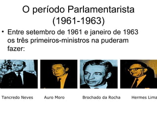 O período Parlamentarista
(1961-1963)
• Entre setembro de 1961 e janeiro de 1963
os três primeiros-ministros na puderam
fazer:
Tancredo Neves Auro Moro Brochado da Rocha Hermes Lima
 