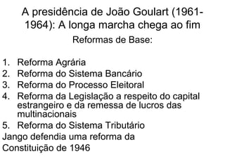 A presidência de João Goulart (1961-
1964): A longa marcha chega ao fim
Reformas de Base:
1. Reforma Agrária
2. Reforma do Sistema Bancário
3. Reforma do Processo Eleitoral
4. Reforma da Legislação a respeito do capital
estrangeiro e da remessa de lucros das
multinacionais
5. Reforma do Sistema Tributário
Jango defendia uma reforma da
Constituição de 1946
 