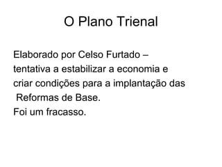 O Plano Trienal
Elaborado por Celso Furtado –
tentativa a estabilizar a economia e
criar condições para a implantação das
Reformas de Base.
Foi um fracasso.
 