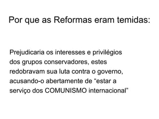 Por que as Reformas eram temidas:
Prejudicaria os interesses e privilégios
dos grupos conservadores, estes
redobravam sua luta contra o governo,
acusando-o abertamente de “estar a
serviço dos COMUNISMO internacional”
 
