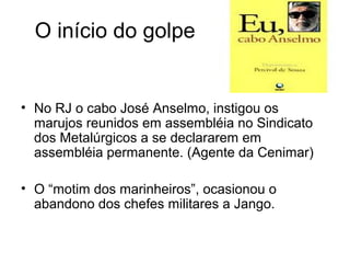 O início do golpe
• No RJ o cabo José Anselmo, instigou os
marujos reunidos em assembléia no Sindicato
dos Metalúrgicos a se declararem em
assembléia permanente. (Agente da Cenimar)
• O “motim dos marinheiros”, ocasionou o
abandono dos chefes militares a Jango.
 