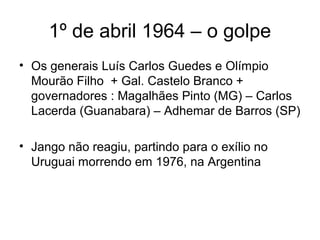 1º de abril 1964 – o golpe
• Os generais Luís Carlos Guedes e Olímpio
Mourão Filho + Gal. Castelo Branco +
governadores : Magalhães Pinto (MG) – Carlos
Lacerda (Guanabara) – Adhemar de Barros (SP)
• Jango não reagiu, partindo para o exílio no
Uruguai morrendo em 1976, na Argentina
 