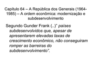 Capítulo 64 – A República dos Generais (1964-
1985) – A ordem econômica: modernização e
subdesenvolvimento
Segundo Gunder Frank (..)” países
subdesenvolvidos que, apesar de
apresentarem elevadas taxas de
crescimento econômico, não conseguiram
romper as barreiras do
subdesenvolvimento”.
 