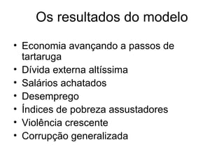 Os resultados do modelo
• Economia avançando a passos de
tartaruga
• Dívida externa altíssima
• Salários achatados
• Desemprego
• Índices de pobreza assustadores
• Violência crescente
• Corrupção generalizada
 