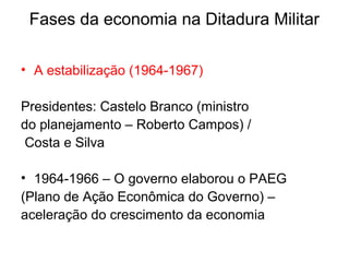 Fases da economia na Ditadura Militar
• A estabilização (1964-1967)
Presidentes: Castelo Branco (ministro
do planejamento – Roberto Campos) /
Costa e Silva
• 1964-1966 – O governo elaborou o PAEG
(Plano de Ação Econômica do Governo) –
aceleração do crescimento da economia
 