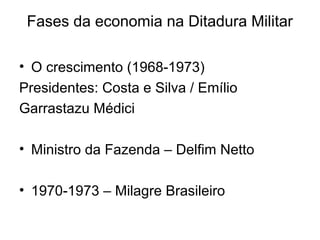Fases da economia na Ditadura Militar
• O crescimento (1968-1973)
Presidentes: Costa e Silva / Emílio
Garrastazu Médici
• Ministro da Fazenda – Delfim Netto
• 1970-1973 – Milagre Brasileiro
 
