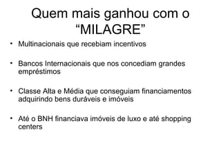 Quem mais ganhou com o
“MILAGRE”
• Multinacionais que recebiam incentivos
• Bancos Internacionais que nos concediam grandes
empréstimos
• Classe Alta e Média que conseguiam financiamentos
adquirindo bens duráveis e imóveis
• Até o BNH financiava imóveis de luxo e até shopping
centers
 