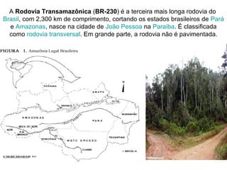A Rodovia Transamazônica (BR-230) é a terceira mais longa rodovia do
Brasil, com 2,300 km de comprimento, cortando os estados brasileiros de Pará
e Amazonas, nasce na cidade de João Pessoa na Paraiba. É classificada
como rodovia transversal. Em grande parte, a rodovia não é pavimentada.
 