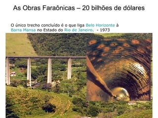 As Obras Faraônicas – 20 bilhões de dólares
O único trecho concluído é o que liga Belo Horizonte à
Barra Mansa no Estado do Rio de Janeiro. - 1973
 