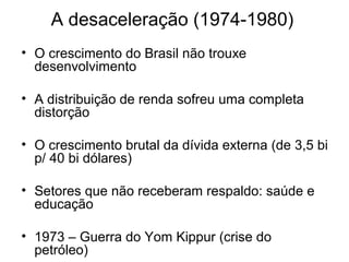 A desaceleração (1974-1980)
• O crescimento do Brasil não trouxe
desenvolvimento
• A distribuição de renda sofreu uma completa
distorção
• O crescimento brutal da dívida externa (de 3,5 bi
p/ 40 bi dólares)
• Setores que não receberam respaldo: saúde e
educação
• 1973 – Guerra do Yom Kippur (crise do
petróleo)
 