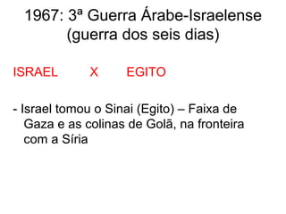 1967: 3ª Guerra Árabe-Israelense
(guerra dos seis dias)
ISRAEL X EGITO
- Israel tomou o Sinai (Egito) – Faixa de
Gaza e as colinas de Golã, na fronteira
com a Síria
 