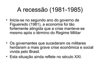 A recessão (1981-1985)
• Inicia-se no segundo ano do governo de
Figueiredo (1981), a economia foi tão
fortemente atingida que a crise manteve-se
mesmo após o término do Regime Militar
• Os governantes que sucederam os militares
herdaram a mais grave crise econômica e social
vivida pelo Brasil.
• Esta situação ainda reflete no século XXI.
 
