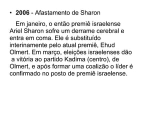 2006  - Afastamento de Sharon Em janeiro, o então premiê israelense  Ariel Sharon sofre um derrame cerebral e  entra em coma. Ele é substituído  interinamente pelo atual premiê, Ehud  Olmert. Em março, eleições israelenses dão  a vitória ao partido Kadima (centro), de  Olmert, e após formar uma coalizão o líder é confirmado no posto de premiê israelense . 