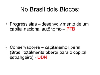 No Brasil dois Blocos: Progressistas – desenvolvimento de um capital nacional autônomo –  PTB Conservadores – capitalismo liberal (Brasil totalmente aberto para o capital estrangeiro) -  UDN 