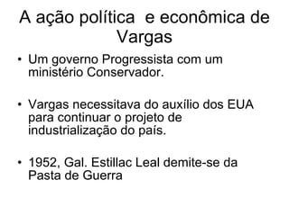 A ação política  e econômica de Vargas Um governo Progressista com um ministério Conservador. Vargas necessitava do auxílio dos EUA para continuar o projeto de industrialização do país. 1952, Gal. Estillac Leal demite-se da Pasta de Guerra 