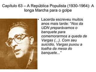 Capítulo 63 – A República Populista (1930-1964): A longa Marcha para o golpe Lacerda escreveu muitos  anos mais tarde: “ Nos da UDN preparávamos o banquete para comemorarmos a queda de Vargas (...). Com seu suicídio, Vargas puxou a toalha da mesa do banquete...” 
