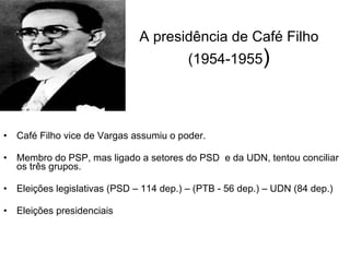 A presidência de Café Filho (1954-1955 ) Café Filho vice de Vargas assumiu o poder. Membro do PSP, mas ligado a setores do PSD  e da UDN, tentou conciliar os três grupos. Eleições legislativas (PSD – 114 dep.) – (PTB - 56 dep.) – UDN (84 dep.) Eleições presidenciais 