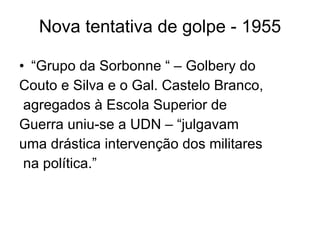 Nova tentativa de golpe - 1955 “ Grupo da Sorbonne “ – Golbery do  Couto e Silva e o Gal. Castelo Branco, agregados à Escola Superior de  Guerra uniu-se a  UDN – “julgavam  uma drástica intervenção dos militares na política.” 